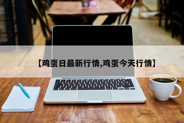 【鸡蛋日最新行情,鸡蛋今天行情】