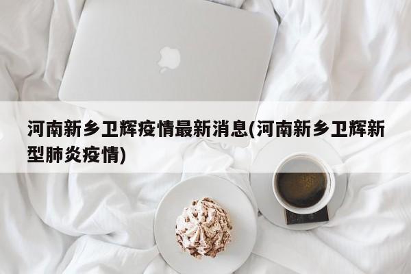 河南新乡卫辉疫情最新消息(河南新乡卫辉新型肺炎疫情)
