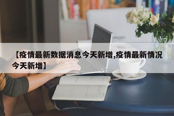【疫情最新数据消息今天新增,疫情最新情况今天新增】