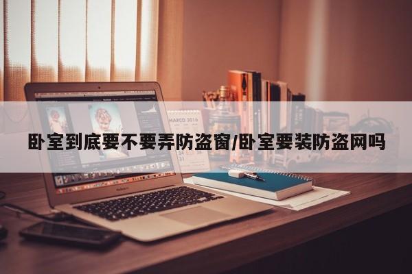 卧室到底要不要弄防盗窗/卧室要装防盗网吗