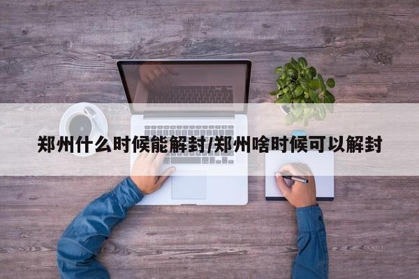 郑州什么时候能解封/郑州啥时候可以解封