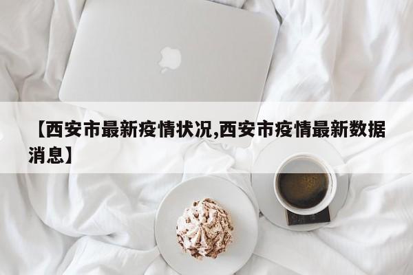 【西安市最新疫情状况,西安市疫情最新数据消息】