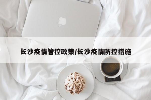 长沙疫情管控政策/长沙疫情防控措施