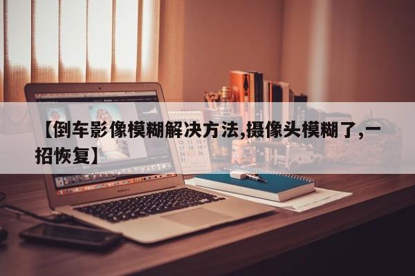【倒车影像模糊解决方法,摄像头模糊了,一招恢复】