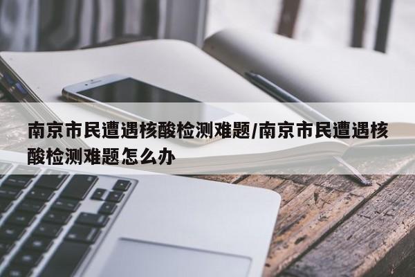 南京市民遭遇核酸检测难题/南京市民遭遇核酸检测难题怎么办