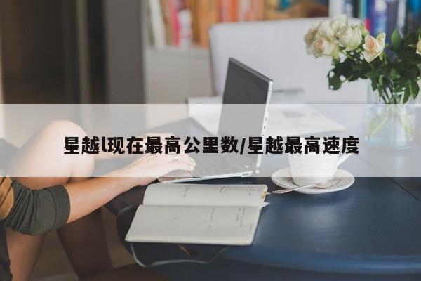 星越l现在最高公里数/星越最高速度