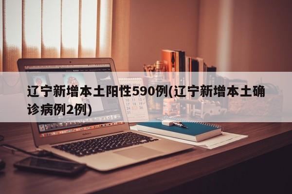 辽宁新增本土阳性590例(辽宁新增本土确诊病例2例)
