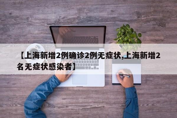【上海新增2例确诊2例无症状,上海新增2名无症状感染者】