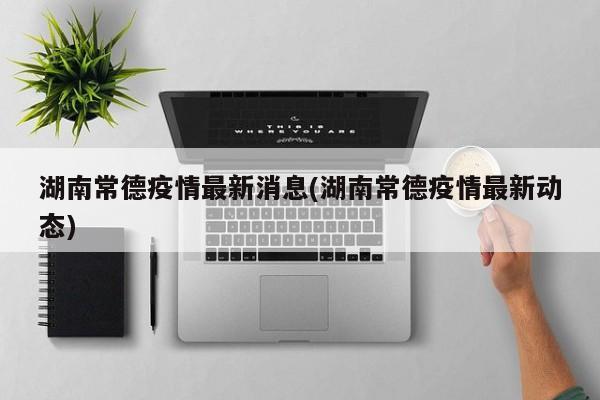 湖南常德疫情最新消息(湖南常德疫情最新动态)