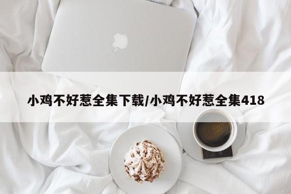 小鸡不好惹全集下载/小鸡不好惹全集418