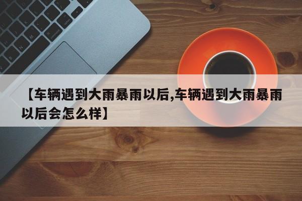 【车辆遇到大雨暴雨以后,车辆遇到大雨暴雨以后会怎么样】