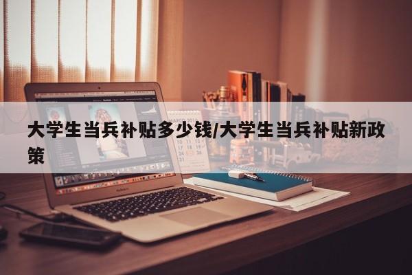 大学生当兵补贴多少钱/大学生当兵补贴新政策