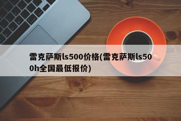 雷克萨斯ls500价格(雷克萨斯ls500h全国最低报价)