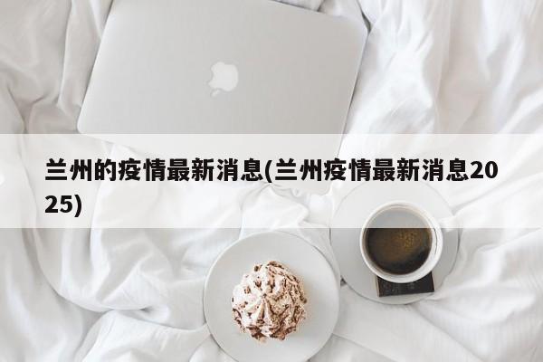 兰州的疫情最新消息(兰州疫情最新消息2025)
