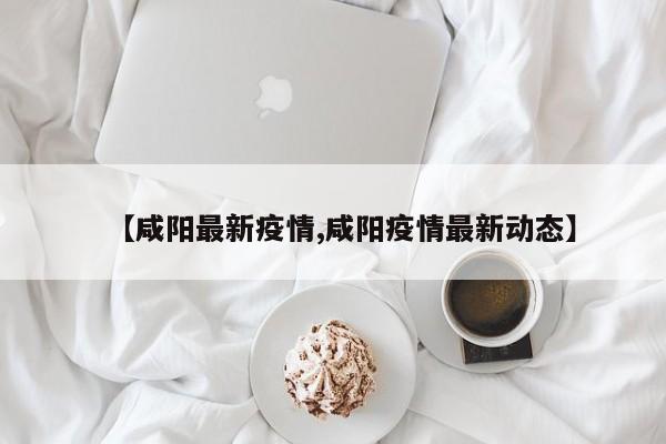 【咸阳最新疫情,咸阳疫情最新动态】