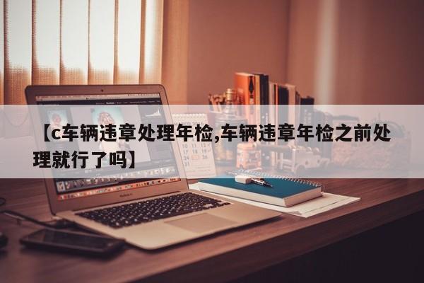【c车辆违章处理年检,车辆违章年检之前处理就行了吗】