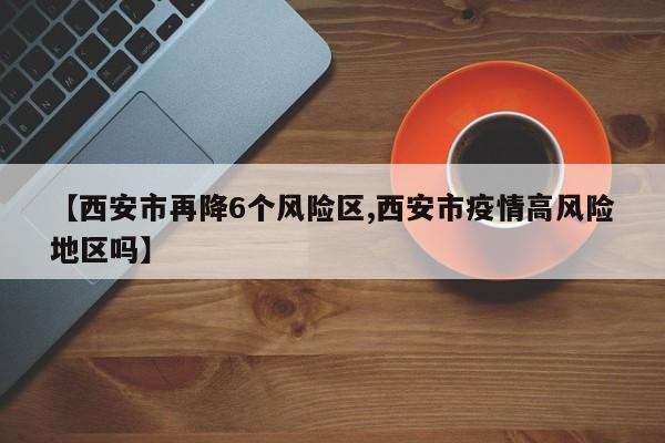 【西安市再降6个风险区,西安市疫情高风险地区吗】