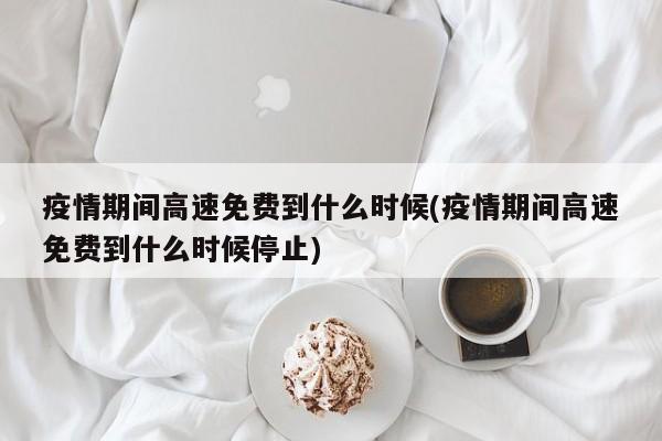 疫情期间高速免费到什么时候(疫情期间高速免费到什么时候停止)