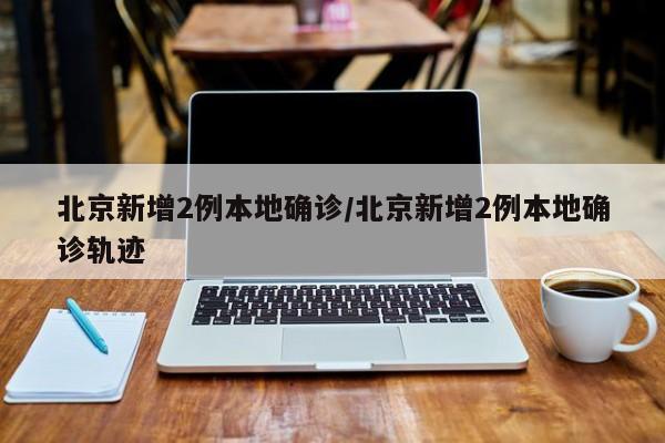 北京新增2例本地确诊/北京新增2例本地确诊轨迹