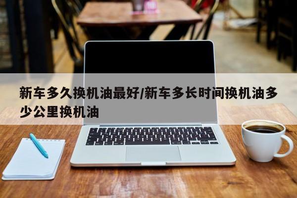 新车多久换机油最好/新车多长时间换机油多少公里换机油