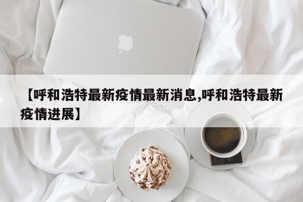 【呼和浩特最新疫情最新消息,呼和浩特最新疫情进展】