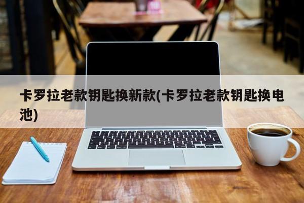 卡罗拉老款钥匙换新款(卡罗拉老款钥匙换电池)