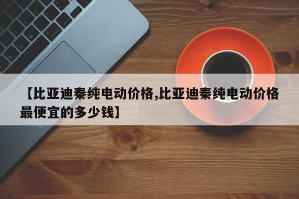 【比亚迪秦纯电动价格,比亚迪秦纯电动价格最便宜的多少钱】