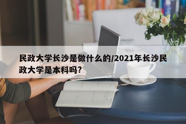 民政大学长沙是做什么的/2021年长沙民政大学是本科吗?