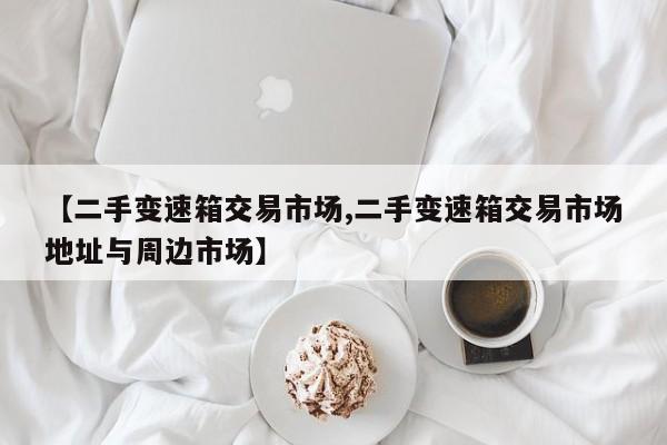 【二手变速箱交易市场,二手变速箱交易市场地址与周边市场】