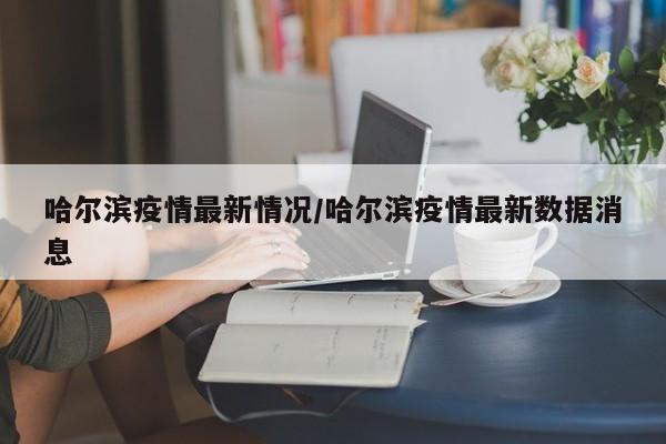 哈尔滨疫情最新情况/哈尔滨疫情最新数据消息