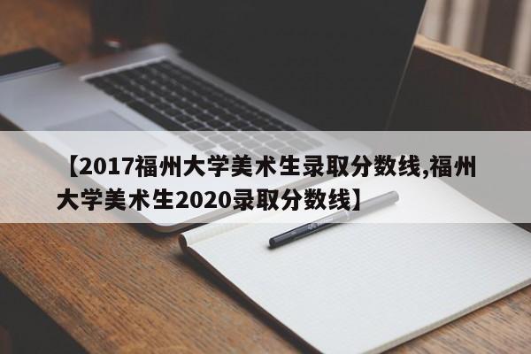 【2017福州大学美术生录取分数线,福州大学美术生2020录取分数线】