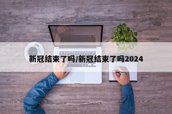 新冠结束了吗/新冠结束了吗2024