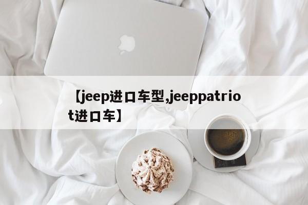 【jeep进口车型,jeeppatriot进口车】