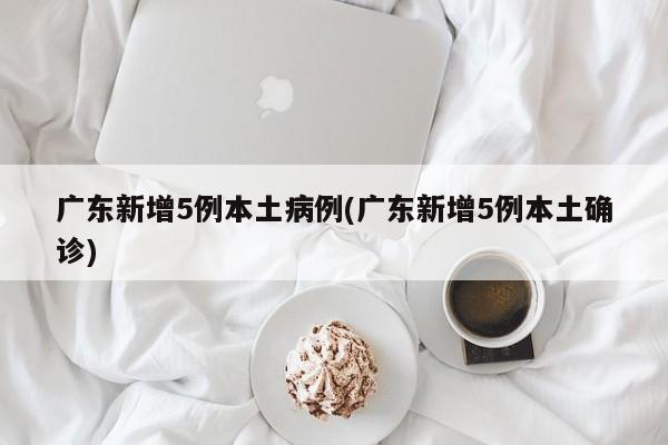 广东新增5例本土病例(广东新增5例本土确诊)
