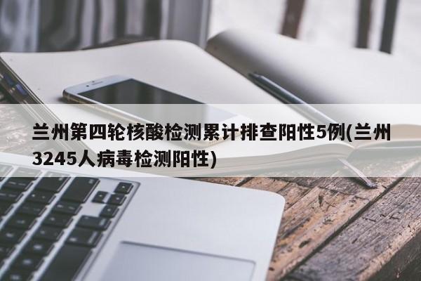 兰州第四轮核酸检测累计排查阳性5例(兰州3245人病毒检测阳性)