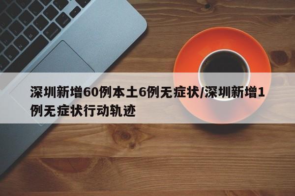 深圳新增60例本土6例无症状/深圳新增1例无症状行动轨迹