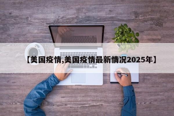 【美国疫情,美国疫情最新情况2025年】
