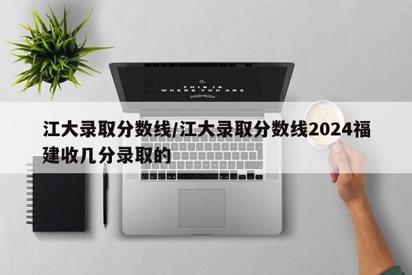 江大录取分数线/江大录取分数线2024福建收几分录取的