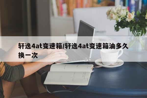 轩逸4at变速箱/轩逸4at变速箱油多久换一次