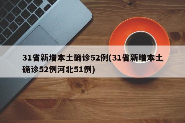 31省新增本土确诊52例(31省新增本土确诊52例河北51例)