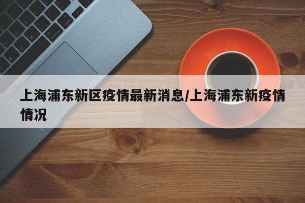 上海浦东新区疫情最新消息/上海浦东新疫情情况
