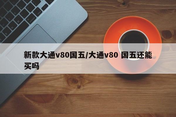 新款大通v80国五/大通v80 国五还能买吗