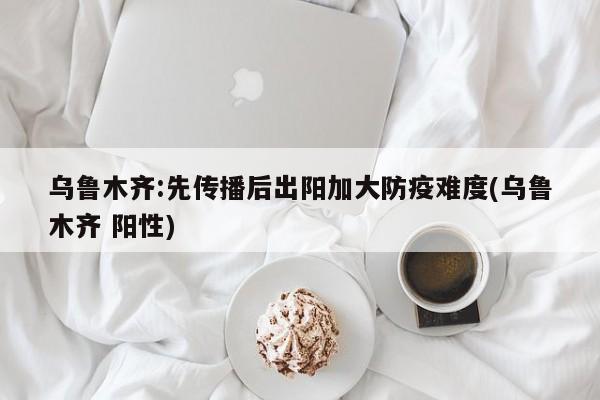 乌鲁木齐:先传播后出阳加大防疫难度(乌鲁木齐 阳性)