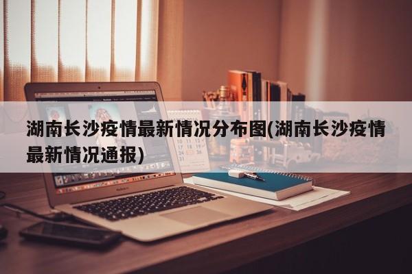 湖南长沙疫情最新情况分布图(湖南长沙疫情最新情况通报)