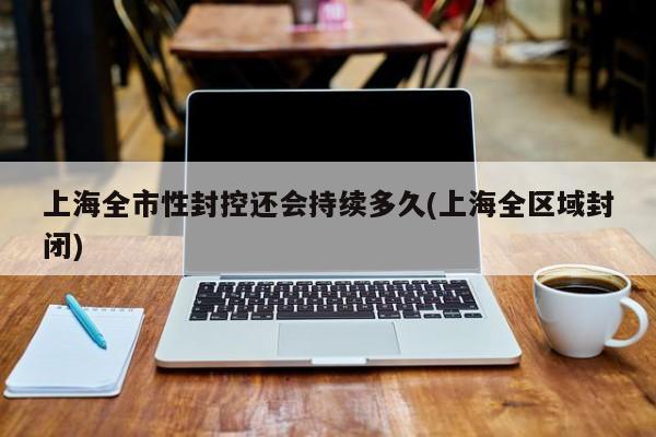 上海全市性封控还会持续多久(上海全区域封闭)
