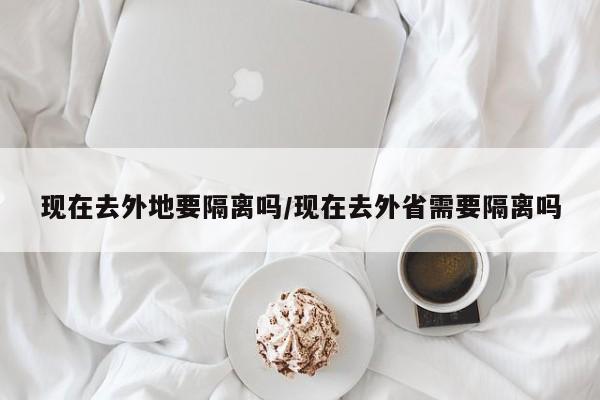 现在去外地要隔离吗/现在去外省需要隔离吗