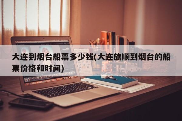 大连到烟台船票多少钱(大连旅顺到烟台的船票价格和时间)