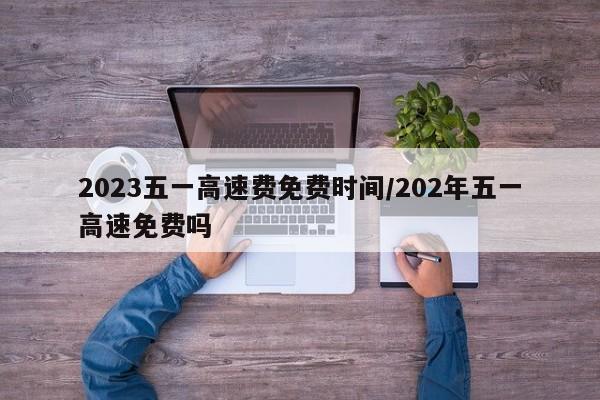 2023五一高速费免费时间/202年五一高速免费吗