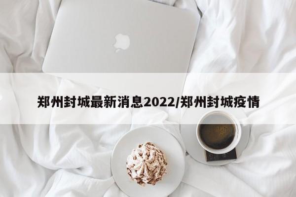 郑州封城最新消息2022/郑州封城疫情