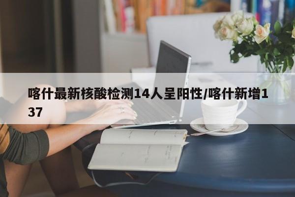 喀什最新核酸检测14人呈阳性/喀什新增137